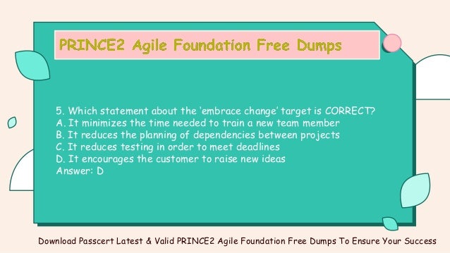 5. Which statement about the ‘embrace change’ target is CORRECT?
A. It minimizes the time needed to train a new team member
B. It reduces the planning of dependencies between projects
C. It reduces testing in order to meet deadlines
D. It encourages the customer to raise new ideas
Answer: D
Download Passcert Latest & Valid PRINCE2 Agile Foundation Free Dumps To Ensure Your Success
 