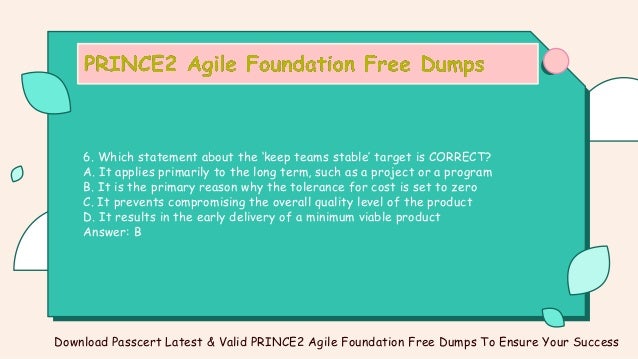 6. Which statement about the ‘keep teams stable’ target is CORRECT?
A. It applies primarily to the long term, such as a project or a program
B. It is the primary reason why the tolerance for cost is set to zero
C. It prevents compromising the overall quality level of the product
D. It results in the early delivery of a minimum viable product
Answer: B
Download Passcert Latest & Valid PRINCE2 Agile Foundation Free Dumps To Ensure Your Success
 