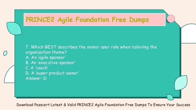 7. Which BEST describes the senior user role when tailoring the
organization theme?
A. An ‘agile sponsor’
B. An ‘executive sponsor’
C. A ‘coach’
D. A ‘super product owner’
Answer: D
Download Passcert Latest & Valid PRINCE2 Agile Foundation Free Dumps To Ensure Your Success
 