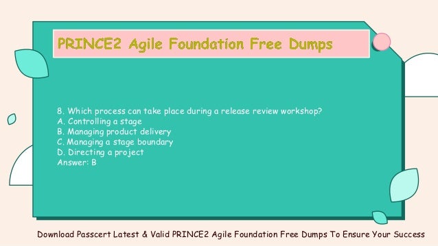 8. Which process can take place during a release review workshop?
A. Controlling a stage
B. Managing product delivery
C. Managing a stage boundary
D. Directing a project
Answer: B
Download Passcert Latest & Valid PRINCE2 Agile Foundation Free Dumps To Ensure Your Success
 