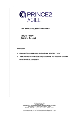 © AXELOS Limited 2015
All rights reserved.
Reproduction of this material requires the permission of AXELOS Limited.
The swirl logoTM
is a trade mark of AXELOS Limited
PRINCE2 AGILETM
is a registered trade mark of AXELOS Limited
PRINCE2AGILE_2015_PRP_ScenarioBooklet_EN_SamplePaper1_V4.0
The PRINCE2 Agile Examination
Sample Paper 1
Scenario Booklet
Instructions
1. Read the scenario carefully in order to answer questions 7 to 50.
2. The scenario is not based on actual organizations. Any similarities to known
organizations are coincidental.
 