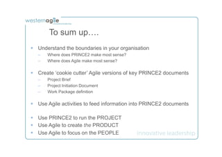 To sum up….
§  Understand the boundaries in your organisation
   –    Where does PRINCE2 make most sense?
   –    Where does Agile make most sense?

§  Create ‘cookie cutter’ Agile versions of key PRINCE2 documents
   –    Project Brief
   –    Project Initiation Document
   –    Work Package definition

§  Use Agile activities to feed information into PRINCE2 documents

§  Use PRINCE2 to run the PROJECT
§  Use Agile to create the PRODUCT
§  Use Agile to focus on the PEOPLE
 