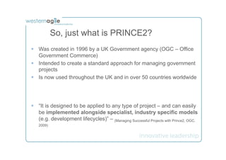 So, just what is PRINCE2?
§  Was created in 1996 by a UK Government agency (OGC – Office
    Government Commerce)
§  Intended to create a standard approach for managing government
    projects
§  Is now used throughout the UK and in over 50 countries worldwide




§  “It is designed to be applied to any type of project – and can easily
    be implemented alongside specialist, industry specific models
    (e.g. development lifecycles)” – (Managing Successful Projects with Prince2, OGC,
   2009)
 