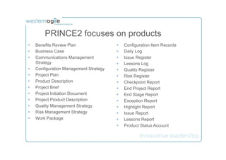PRINCE2 focuses on products
§    Benefits Review Plan                §    Configuration Item Records
§    Business Case                       §    Daily Log
§    Communications Management           §    Issue Register
      Strategy                            §    Lessons Log
§    Configuration Management Strategy   §    Quality Register
§    Project Plan                        §    Risk Register
§    Product Description                 §    Checkpoint Report
§    Project Brief                       §    End Project Report
§    Project Initiation Document         §    End Stage Report
§    Project Product Description         §    Exception Report
§    Quality Management Strategy         §    Highlight Report
§    Risk Management Strategy            §    Issue Report
§    Work Package                        §    Lessons Report
                                          §    Product Status Account
 