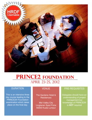 PRINCE2                    Foundation
                             APRIL 23-25, 2012
      DURATION                       VENUE               PRE-REQUISITES

This is an intensive three      The Gardens Hotel &    Delegates should have an
day course leading to the           Residences          understanding of project
 PRINCE2® Foundation                                       management but
examination which takes            Mid Valley City     knowledge of PRINCE2®
 place on the final day.        Lingkaran Syed Putra       is NOT required
                                59200 Kuala Lumpur
 