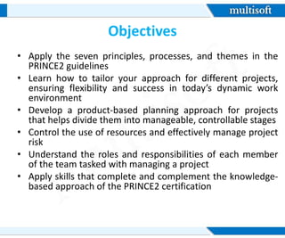 Objectives
• Apply the seven principles, processes, and themes in the
PRINCE2 guidelines
• Learn how to tailor your approach for different projects,
ensuring flexibility and success in today’s dynamic work
environment
• Develop a product-based planning approach for projects
that helps divide them into manageable, controllable stages
• Control the use of resources and effectively manage project
risk
• Understand the roles and responsibilities of each member
of the team tasked with managing a project
• Apply skills that complete and complement the knowledge-
based approach of the PRINCE2 certification
 