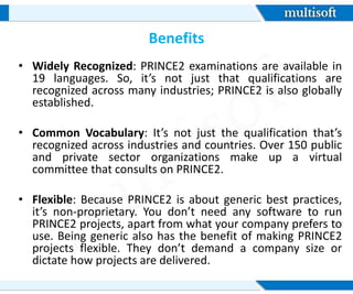 Benefits
• Widely Recognized: PRINCE2 examinations are available in
19 languages. So, it’s not just that qualifications are
recognized across many industries; PRINCE2 is also globally
established.
• Common Vocabulary: It’s not just the qualification that’s
recognized across industries and countries. Over 150 public
and private sector organizations make up a virtual
committee that consults on PRINCE2.
• Flexible: Because PRINCE2 is about generic best practices,
it’s non-proprietary. You don’t need any software to run
PRINCE2 projects, apart from what your company prefers to
use. Being generic also has the benefit of making PRINCE2
projects flexible. They don’t demand a company size or
dictate how projects are delivered.
 
