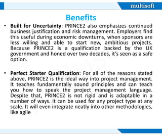 Benefits
• Built for Uncertainty: PRINCE2 also emphasizes continued
business justification and risk management. Employers find
this useful during economic downturns, when sponsors are
less willing and able to start new, ambitious projects.
Because PRINCE2 is a qualification backed by the UK
government and honed over two decades, it’s seen as a safe
option.
• Perfect Starter Qualification: For all of the reasons stated
above, PRINCE2 is the ideal way into project management.
It teaches fundamentally sound principles and can teach
you how to speak the project management language.
Despite that, PRINCE2 is not rigid and is adaptable in a
number of ways. It can be used for any project type at any
scale. It will even integrate neatly into other methodologies,
like agile
 