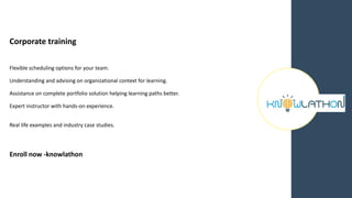 Corporate training
Flexible scheduling options for your team.
Understanding and advising on organizational context for learning.
Assistance on complete portfolio solution helping learning paths better.
Expert instructor with hands-on experience.
Real life examples and industry case studies.
Enroll now -knowlathon
 