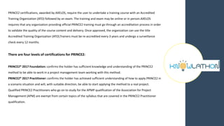 PRINCE2 certifications, awarded by AXELOS, require the user to undertake a training course with an Accredited
Training Organization (ATO) followed by an exam. The training and exam may be online or in person.AXELOS
requires that any organization providing official PRINCE2 training must go through an accreditation process in order
to validate the quality of the course content and delivery. Once approved, the organization can use the title
Accredited Training Organization (ATO).Trainers must be re-accredited every 3 years and undergo a surveillance
check every 12 months.
There are four levels of certifications for PRINCE2:
PRINCE2® 2017 Foundation: confirms the holder has sufficient knowledge and understanding of the PRINCE2
method to be able to work in a project management team working with this method.
PRINCE2® 2017 Practitioner: confirms the holder has achieved sufficient understanding of how to apply PRINCE2 in
a scenario situation and will, with suitable direction, be able to start applying the method to a real project.
Qualified PRINCE2 Practitioners who go on to study for the APMP qualification of the Association for Project
Management (APM) are exempt from certain topics of the syllabus that are covered in the PRINCE2 Practitioner
qualification.
 