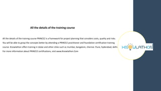 All the details of the training course
All the details of the training course PRINCE2 is a framework for project planning that considers costs, quality and risks.
You will be able to grasp the concepts better by attending a PRINCE2 practitioner and foundation certification training
course. Knowlathon offers training in dubai and other cities such as mumbai, bangalore, chennai. Pune, hyderabad, delhi.
For more information about PRINCE2 certifications, visit www.Knowlathon.Com
 