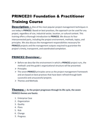 PRINCE2® Foundation & Practitioner
Training Course
Description: - One of the most popular project management techniques in
use today is PRINCE2. Based on best practices, the approach can be used for any
project, regardless of size, industrial sector, location, or cultural context. This
training offers a thorough introduction to PRINCE2. We discuss its four
interconnected parts, including the project environment, methods, topics, and
principles. We also discuss the management responsibilities necessary for
PRINCE2 projects and the management outputs required to guarantee the
project's timely, transparent, and coordinated completion.
PRINCE2 Overview: -
 Before we describe the environment in which a PRINCE2 project runs, the
method's and the guide's organizational structure will be presented.
 Principles
 The seven PRINCE2 principles serve as the project management framework
and are based on best practices that have been refined through both
successful and unsuccessful projects.
 Themes and Methods
Themes: - As the project progresses through its life cycle, the seven
PRINCE2 themes are facets:
1. Enterprise Case
2. Organization
3. Quality
4. Plans
5. Risk
6. Change
7. Progress
 