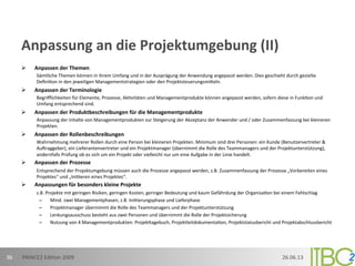 Anpassung	
  an	
  die	
  Projektumgebung	
  (II)	
  
Ø  Anpassen	
  der	
  Themen	
  
Sämtliche	
  Themen	
  können	
  in	
  ihrem	
  Umfang	
  und	
  in	
  der	
  Ausprägung	
  der	
  Anwendung	
  angepasst	
  werden.	
  Dies	
  geschieht	
  durch	
  gezielte	
  
Deﬁni;on	
  in	
  den	
  jeweiligen	
  Managementstrategien	
  oder	
  den	
  Projektsteuerungsmioeln.	
  
Ø  Anpassen	
  der	
  Terminologie	
  
Begriﬄichkeiten	
  für	
  Elemente,	
  Prozesse,	
  Ak;vitäten	
  und	
  Managementprodukte	
  können	
  angepasst	
  werden,	
  sofern	
  diese	
  in	
  Funk;on	
  und	
  
Umfang	
  entsprechend	
  sind.	
  
Ø  Anpassen	
  der	
  Produktbeschreibungen	
  für	
  die	
  Managementprodukte	
  
Anpassung	
  der	
  Inhalte	
  von	
  Managementprodukten	
  zur	
  Steigerung	
  der	
  Akzeptanz	
  der	
  Anwender	
  und	
  /	
  oder	
  Zusammenfassung	
  bei	
  kleineren	
  
Projekten.	
  
Ø  Anpassen	
  der	
  Rollenbeschreibungen	
  
Wahrnehmung	
  mehrerer	
  Rollen	
  durch	
  eine	
  Person	
  bei	
  kleineren	
  Projekten.	
  Minimum	
  sind	
  drei	
  Personen:	
  ein	
  Kunde	
  (Benutzervertreter	
  &	
  
AuFraggeber),	
  ein	
  Lieferantenvertreter	
  und	
  ein	
  Projektmanager	
  (übernimmt	
  die	
  Rolle	
  des	
  Teammanagers	
  und	
  der	
  Projektunterstützung),	
  
andernfalls	
  Prüfung	
  ob	
  es	
  sich	
  um	
  ein	
  Projekt	
  oder	
  vielleicht	
  nur	
  um	
  eine	
  Aufgabe	
  in	
  der	
  Linie	
  handelt.	
  
Ø  Anpassen	
  der	
  Prozesse	
  
Entsprechend	
  der	
  Projektumgebung	
  müssen	
  auch	
  die	
  Prozesse	
  angepasst	
  werden,	
  z.B.	
  Zusammenfassung	
  der	
  Prozesse	
  „Vorbereiten	
  eines	
  
Projektes“	
  und	
  „Ini;ieren	
  eines	
  Projektes“.	
  
Ø  Anpassungen	
  für	
  besonders	
  kleine	
  Projekte	
  
z.B.	
  Projekte	
  mit	
  geringen	
  Risiken,	
  geringen	
  Kosten,	
  geringer	
  Bedeutung	
  und	
  kaum	
  Gefährdung	
  der	
  Organisa;on	
  bei	
  einem	
  Fehlschlag	
  
–  Mind.	
  zwei	
  Managementphasen,	
  z.B.	
  Ini;ierungsphase	
  und	
  Lieferphase	
  
–  Projektmanager	
  übernimmt	
  die	
  Rolle	
  des	
  Teammanagers	
  und	
  der	
  Projektunterstützung	
  
–  Lenkungsausschuss	
  besteht	
  aus	
  zwei	
  Personen	
  und	
  übernimmt	
  die	
  Rolle	
  der	
  Projektsicherung	
  
–  Nutzung	
  von	
  4	
  Managementprodukten:	
  Projekoagebuch,	
  Projektleitdokumenta;on,	
  Projektstatusbericht	
  und	
  Projektabschlussbericht
26.06.13	
  PRINCE2	
  Edi;on	
  2009	
  36	
  
 