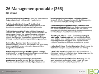 26	
  Managementprodukte	
  [263]	
  
Baseline	
  
Projektbeschreibung	
  (Project	
  Brief):	
  stellt	
  eine	
  gute	
  und	
  solide	
  
Ausgangsbasis	
  für	
  die	
  Ini;ierung	
  des	
  Projekts	
  bereit	
  
	
  
Projektendproduktbeschreibung	
  (Project	
  Product	
  
Descripon):	
  Sonderform	
  der	
  Produktbeschreibung	
  in	
  der	
  
deﬁniert	
  ist,	
  was	
  das	
  Projekt	
  letztendlich	
  liefern	
  muss	
  
	
  
Projektleitdokumentaon	
  (Project	
  Iniaon	
  Document):	
  
Deﬁni;on	
  des	
  Projekts,	
  d.h.	
  Lieferung	
  der	
  Grundlagen	
  für	
  die	
  
Steuerung	
  des	
  Projekts	
  und	
  die	
  Beurteilung	
  der	
  insgesamt	
  
erzielten	
  Erfolge.	
  Gibt	
  die	
  Richtung	
  und	
  den	
  Umfang	
  des	
  
Projekts	
  vor	
  und	
  Bildet	
  zusammen	
  mit	
  dem	
  Phasenplan	
  den	
  
„Vertrag“	
  zwischen	
  Projektmanager	
  und	
  Lenkungsausschuss.	
  
	
  
Business	
  Case	
  (Business	
  Case):	
  Dokumenta;on	
  der	
  
Rechmer;gung	
  für	
  ein	
  Produkt,	
  basierend	
  auf	
  den	
  geschätzten	
  
Kosten	
  im	
  Vergleich	
  zu	
  dem	
  erwarteten	
  Nutzen	
  und	
  den	
  
dagegenstehenden	
  Risiken	
  
	
  
Risikomanagementstrategie	
  (Risk	
  Management	
  Strategy):	
  
beschreibt	
  die	
  zu	
  verwendenden	
  Risikomanagemenoechniken	
  
und	
  –standards	
  und	
  legt	
  Zuständigkeiten	
  fest	
  
	
  
Konﬁguraonsmanagementstrategie	
  (Conﬁguraon	
  
Management	
  Strategy):	
  legt	
  fest,	
  wie	
  und	
  von	
  wem	
  die	
  
Produkte	
  eines	
  Projekts	
  kontrolliert	
  und	
  geschützt	
  werden	
  
	
  
Qualitätsmanagementstrategie	
  (Quality	
  Management	
  
Strategy):	
  deﬁniert	
  die	
  zu	
  verwendenden	
  Qualitätstechniken	
  
und	
  –standards	
  und	
  legt	
  Zuständigkeiten	
  fest	
  
	
  
Kommunikaonsmanagementstrategie	
  (Communicaon	
  
Management	
  Strategy):	
  beschreibt	
  die	
  Kommunika;onswege	
  
und	
  die	
  Häuﬁgkeit	
  der	
  Kommunika;on	
  mit	
  den	
  Parteien	
  
innerhalb	
  und	
  außerhalb	
  des	
  Projekts.	
  Ermöglicht	
  Einbindung	
  
von	
  Stakeholdern	
  in	
  den	
  Kommunika;onsﬂuss.	
  
	
  
Plan	
  /	
  Projekt-­‐,	
  Phasen-­‐,	
  Team-­‐,	
  Ausnahmeplan	
  (Project,	
  
Stage,	
  Team,	
  Excepon	
  Plan):	
  ein	
  Plan	
  beschreibt	
  wie	
  und	
  
wann	
  die	
  Ziele	
  eines	
  Projekts	
  realisiert	
  werden	
  sollen,	
  indem	
  
die	
  wich;gsten	
  dem	
  Umfang	
  des	
  Plans	
  entsprechenden	
  
Produkte,	
  Ak;vitäten	
  und	
  Ressourcen	
  aufgezeigt	
  werden	
  
	
  
Produktbeschreibung	
  (Product	
  Descripon):	
  Beschreibung	
  des	
  
Produkts	
  in	
  Bezug	
  auf	
  Art,	
  Zweck,	
  Funk;on	
  und	
  Umfang	
  
	
  
Arbeitspaket	
  (Work	
  Package):	
  Summe	
  der	
  Informa;onen	
  zu	
  
einem	
  oder	
  mehreren	
  Produkten,	
  damit	
  die	
  Verantwortung	
  für	
  
die	
  Lieferung	
  übergeben	
  werden	
  kann	
  
	
  
Nutzenrevisionsplan	
  (Beneﬁts	
  Review	
  Plan):	
  zeigt	
  wie	
  und	
  
wann	
  festgestellt	
  werden	
  kann,	
  ob	
  ein	
  Projekt	
  den	
  vom	
  
Benutzervertreter	
  erwarteten	
  Nutzen	
  erzielt	
  hat	
  
	
  
	
  
26.06.13	
  PRINCE2	
  Edi;on	
  2009	
  38	
  
 