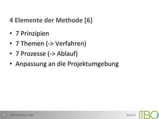 4	
  Elemente	
  der	
  Methode	
  [6]	
  
•  7	
  Prinzipien	
  
•  7	
  Themen	
  (-­‐>	
  Verfahren)	
  
•  7	
  Prozesse	
  (-­‐>	
  Ablauf)	
  
•  Anpassung	
  an	
  die	
  Projektumgebung	
  
26.06.13	
  PRINCE2	
  Edi;on	
  2009	
  5	
  
 