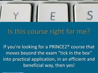 Is this course right for me?
If you’re looking for a PRINCE2® course that
moves beyond the exam “tick in the box”
into practical application, in an efficient and
beneficial way, then yes!
cc: @Doug88888 - https://www.flickr.com/photos/29468339@N02
 