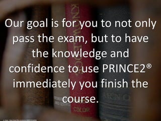 Our goal is for you to not only
pass the exam, but to have
the knowledge and
confidence to use PRINCE2®
immediately you finish the
course.
cc: Halans - https://www.flickr.com/photos/48889073931@N01
 