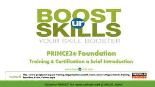 PRINCE2® Foundation 
Training & Certification a brief Introduction 
www.boosturskills.com 
http://www.peoplecert.org/en/Training_Organizations/search_Exam_Centers/Pages/Search_Training_ 
Find Us @ Providers_Exam_Centers.aspx 
Disclaimer-PRINCE2® is a registered trade mark of AXELOS Limited 
 