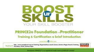 PRINCE2® Foundation +Practitioner 
Training & Certification a brief Introduction 
www.boosturskills.com 
http://www.peoplecert.org/en/Training_Organizations/search_Exam_Centers/Pages/Search_Training_ 
Find Us @ Providers_Exam_Centers.aspx 
Disclaimer-PRINCE2® is a registered trade mark of AXELOS Limited 
 