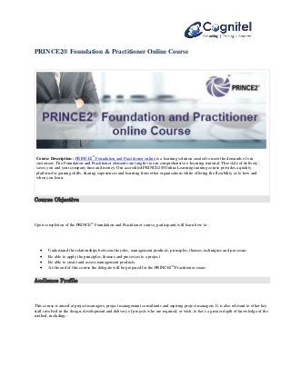 PRINCE2® Foundation & Practitioner Online Course 
Course Description : PRINCE2® Foundation and Practitioner online is a learning solution created to meet the demands of our 
customers. The Foundation and Practitioner elements are taught via our comprehensive e-learning material. This style of delivery 
saves you and your company time and money. Our accredited PRINCE2® Online Learning training course provides a quality 
platform for gaining skills, sharing experiences and learning from other organisations while offering the flexibility as to how and 
when you learn. 
Course Objective 
Upon completion of the PRINCE® Foundation and Practitioner course, participants will learn how to:: 
 Understand the relationships between the roles, management products, principles, themes, techniques and processes. 
 Be able to apply the principles, themes and processes to a project 
 Be able to create and assess management products. 
 At the end of this course the delegate will be prepared for the PRINCE2® Practitioner exam 
Audience Profile 
This course is aimed at project managers, project management consultants and aspiring project managers. It is also relevant to other key 
staff involved in the design, development and delivery of projects who are required, or wish, to have a greater depth of knowledge of the 
method, including:- 
 