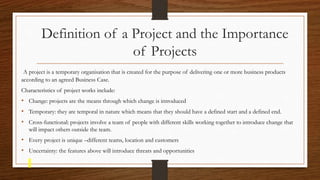 Definition of a Project and the Importance
of Projects
A project is a temporary organisation that is created for the purpose of delivering one or more business products
according to an agreed Business Case.
Characteristics of project works include:
• Change: projects are the means through which change is introduced
• Temporary: they are temporal in nature which means that they should have a defined start and a defined end.
• Cross-functional: projects involve a team of people with different skills working together to introduce change that
will impact others outside the team.
• Every project is unique –different teams, location and customers
• Uncertainty: the features above will introduce threats and opportunities
 