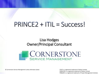 Lisa Hodges
Owner/Principal Consultant
ITIL© is a registered trademark of Axelos Limited.
PRINCE2© is a registered trademark of Axelos Limited.
PMBoK© is a registered trademark of Project Management Institute.
© Cornerstone Service Management unless otherwise stated.
 