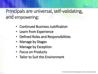 © Cornerstone Service Management unless otherwise stated.
• Continued Business Justification
• Learn from Experience
• Defined Roles and Responsibilities
• Manage by Stages
• Manage by Exception
• Focus on Products
• Tailor to Suit the Environment
 