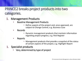 © Cornerstone Service Management unless otherwise stated.
1. Management Products
• Baseline Management Products
• Define aspects of the project and, once approved, are
subject to Change Control, e.g. Business Case
• Records
• Dynamic management products that maintain information
regarding project progress, e.g. Risk Register
• Reports
• Management products that provide a snapshot of the status
of certain aspects of the project, e.g. Highlight Report
1. Specialist products
• Vary, determined by type of project
 