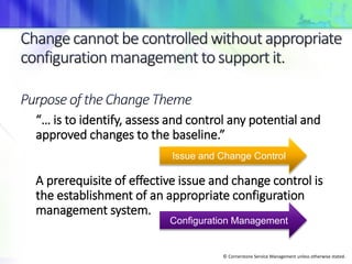 © Cornerstone Service Management unless otherwise stated.
“… is to identify, assess and control any potential and
approved changes to the baseline.”
A prerequisite of effective issue and change control is
the establishment of an appropriate configuration
management system.
Issue and Change Control
Configuration Management
 