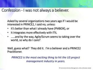 © Cornerstone Service Management unless otherwise stated.
Asked by several organizations two years ago if I would be
interested in PRINCE2, I said no, unless:
• It’s better than what I already have (PMBOK), or
• It integrates more effectively with ITIL
• ……and by the way, Agile/Scrum seems to taking over the
world, so why do I care?
Well, guess what? They did it. I’m a believer and a PRINCE2
Practitioner.
PRINCE2 is the most exciting thing to hit the US project
management industry in years.
 