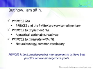 © Cornerstone Service Management unless otherwise stated.
 PRINCE2 Too
• PRINCE2 and the PMBoK are very complimentary
 PRINCE2 to Implement ITIL
• A practical, actionable, roadmap
 PRINCE2 to Integrate with ITIL
• Natural synergy, common vocabulary
PRINCE2 is best practice project management to achieve best
practice service management goals.
 