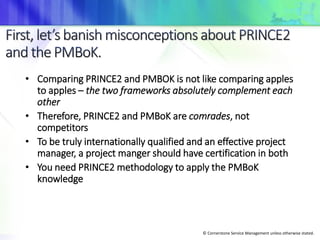 © Cornerstone Service Management unless otherwise stated.
• Comparing PRINCE2 and PMBOK is not like comparing apples
to apples – the two frameworks absolutely complement each
other
• Therefore, PRINCE2 and PMBoK are comrades, not
competitors
• To be truly internationally qualified and an effective project
manager, a project manger should have certification in both
• You need PRINCE2 methodology to apply the PMBoK
knowledge
 