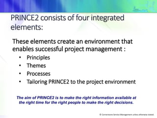 © Cornerstone Service Management unless otherwise stated.
These elements create an environment that
enables successful project management :
• Principles
• Themes
• Processes
• Tailoring PRINCE2 to the project environment
The aim of PRINCE2 is to make the right information available at
the right time for the right people to make the right decisions.
 