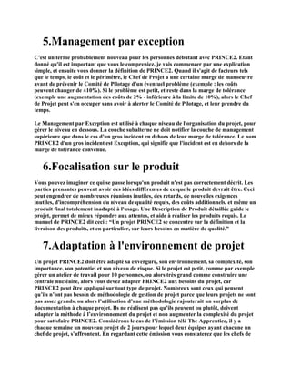 5.Management par exception
C'est un terme probablement nouveau pour les personnes débutant avec PRINCE2. Etant
donné qu'il est important que vous le compreniez, je vais commencer par une explication
simple, et ensuite vous donner la définition de PRINCE2. Quand il s'agit de facteurs tels
que le temps, le coût et le périmètre, le Chef de Projet a une certaine marge de manoeuvre
avant de prévenir le Comité de Pilotage d'un éventuel problème (exemple : les coûts
peuvent changer de ±10%). Si le problème est petit, et reste dans la marge de tolérance
(exemple une augmentation des coûts de 2% - inférieure à la limite de 10%), alors le Chef
de Projet peut s'en occuper sans avoir à alerter le Comité de Pilotage, et leur prendre du
temps.
Le Management par Exception est utilisé à chaque niveau de l'organisation du projet, pour
gérer le niveau en dessous. La couche subalterne ne doit notifier la couche de management
supérieure que dans le cas d'un gros incident en dehors de leur marge de tolérance. Le nom
PRINCE2 d'un gros incident est Exception, qui signifie que l'incident est en dehors de la
marge de tolérance convenue.
6.Focalisation sur le produit
Vous pouvez imaginer ce qui se passe lorsqu'un produit n'est pas correctement décrit. Les
parties prenantes peuvent avoir des idées différentes de ce que le produit devrait être. Ceci
peut engendrer de nombreuses réunions inutiles, des retards, de nouvelles exigences
inutiles, d'incompréhension du niveau de qualité requis, des coûts additionnels, et même un
produit final totalement inadapté à l'usage. Une Description de Produit détaillée guide le
projet, permet de mieux répondre aux attentes, et aide à réaliser les produits requis. Le
manuel de PRINCE2 dit ceci : “Un projet PRINCE2 se concentre sur la définition et la
livraison des produits, et en particulier, sur leurs besoins en matière de qualité.”
7.Adaptation à l'environnement de projet
Un projet PRINCE2 doit être adapté sa envergure, son environnement, sa complexité, son
importance, son potentiel et son niveau de risque. Si le projet est petit, comme par exemple
gérer un atelier de travail pour 10 personnes, ou alors très grand comme construire une
centrale nucléaire, alors vous devez adapter PRINCE2 aux besoins du projet, car
PRINCE2 peut être appliqué sur tout type de projet. Nombreux sont ceux qui pensent
qu’ils n’ont pas besoin de méthodologie de gestion de projet parce que leurs projets ne sont
pas assez grands, ou alors l’utilisation d’une méthodologie rajouterait un surplus de
documentation à chaque projet. Ils ne réalisent pas qu’ils peuvent ou plutôt, doivent
adapter la méthode à l’environnement du projet et non augmenter la complexité du projet
pour satisfaire PRINCE2. Considérons le cas de l’émission télé The Apprentice, il y a
chaque semaine un nouveau projet de 2 jours pour lequel deux équipes ayant chacune un
chef de projet, s’affrontent. En regardant cette émission vous constaterez que les chefs de
 
