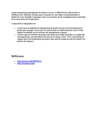 projet commettent généralement les mêmes erreurs, et PRINCE2 les aiderait bien à
améliorer leur efficacité. De plus, pour un projet de cette taille, la documentation se
limiterait à une checklist et quelques notes. Ceci montre qu'ils n'appliquent pas le principe
des Leçons tirées de l'Expérience.
L'objectif de l'Adaptation est :
 Assurer que la méthode de management de projet renvoie à l'environnement de
projet (par exemple, si le projet est exécuté dans un milieu financier, alors il faut
aligner la méthode sur la structure de management existant).
 Assurer que les contrôles du projet sont basés sur la taille du projet, sa complexité,
son importance, son potentiel et son niveau de risque. (Note : S'il y a beaucoup de
risques dans l'environnement du projet, alors plus de temps devrait être alloué à la
gestion des risques).
Référence
 http://prince2.wiki/PRINCE2
 http://fr.prince2.wiki
 