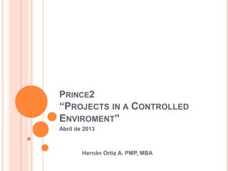 PRINCE2
“PROJECTS IN A CONTROLLED
ENVIROMENT”
Abril de 2013
Hernán Ortiz A. PMP, MBA
 