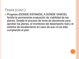 TEMAS (CONT.)
 Progreso (DONDE ESTAMOS, A DONDE VAMOS):
facilita la permanente evaluación de viabilidad de los
planes. Detalla el proceso de toma de decisiones para
aprobar los planes, el monitoreo del desempeño real y el
sistema de escalamiento en caso de que no se este
cumpliendo el plan
 