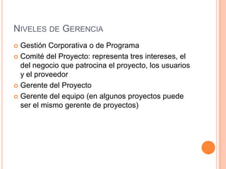 NIVELES DE GERENCIA
 Gestión Corporativa o de Programa
 Comité del Proyecto: representa tres intereses, el
del negocio que patrocina el proyecto, los usuarios
y el proveedor
 Gerente del Proyecto
 Gerente del equipo (en algunos proyectos puede
ser el mismo gerente de proyectos)
 