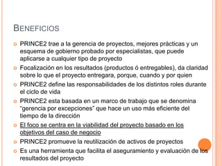 BENEFICIOS
 PRINCE2 trae a la gerencia de proyectos, mejores prácticas y un
esquema de gobierno probado por especialistas, que puede
aplicarse a cualquier tipo de proyecto
 Focalización en los resultados (productos ó entregables), da claridad
sobre lo que el proyecto entregara, porque, cuando y por quien
 PRINCE2 define las responsabilidades de los distintos roles durante
el ciclo de vida
 PRINCE2 esta basada en un marco de trabajo que se denomina
“gerencia por excepciones” que hace un uso más eficiente del
tiempo de la dirección
 El foco se centra en la viabilidad del proyecto basado en los
objetivos del caso de negocio
 PRINCE2 promueve la reutilización de activos de proyectos
 Es una herramienta que facilita el aseguramiento y evaluación de los
resultados del proyecto
 