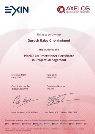This is to certify that
Suresh Babu Chenimineni
Has achieved the
PRINCE2® Practitioner Certificate
in Project Management
Effective from valid until
6 May 2017 6 May 2022
Certificate number Candidate Number
5985304.20657791 5985304
Peter Hepworth, CEO, AXELOS drs. Bernd W.E. Taselaar, CEO, EXIN
This certificate remains the property of the issuing Examination Institute and shall be returned immediately upon request.
AXELOS, the AXELOS logo, the AXELOS swirl logo, ITIL, PRINCE2, PRINCE2 AGILE, MSP, M_o_R, P3M3, P3O, MoP and MoV are registered trade marks of AXELOS
Limited. RESILIA is a trade mark of AXELOS Limited.
 