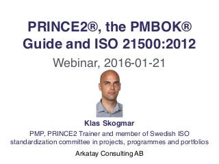 PRINCE2®, the PMBOK®
Guide and ISO 21500:2012
Webinar, 2016-01-21
Klas Skogmar
PMP, PRINCE2 Trainer and member of Swedish ISO
standardization committee in projects, programmes and portfolios
Arkatay Consulting AB
 