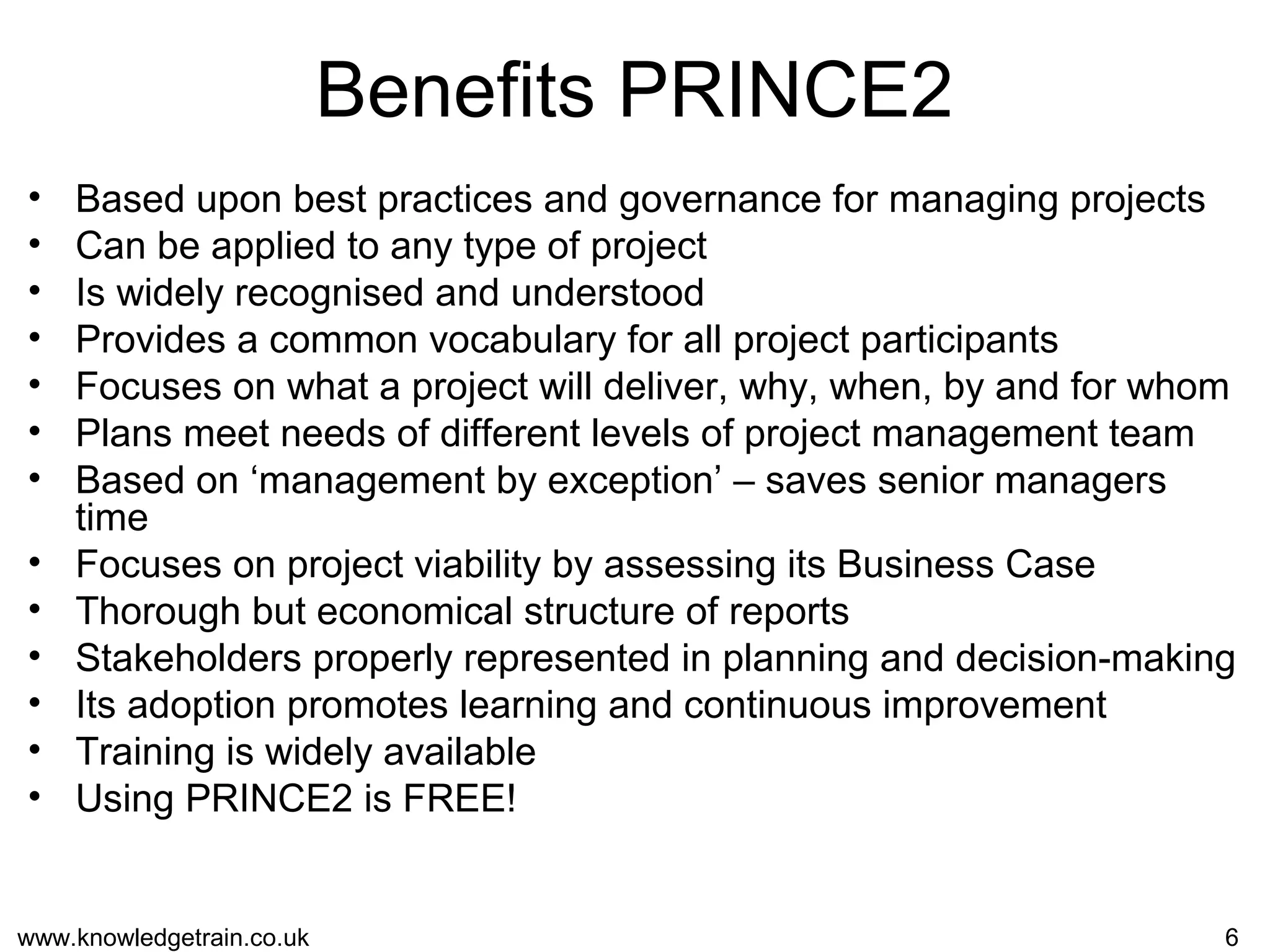 www.knowledgetrain.co.uk 6
Benefits PRINCE2
• Based upon best practices and governance for managing projects
• Can be applied to any type of project
• Is widely recognised and understood
• Provides a common vocabulary for all project participants
• Focuses on what a project will deliver, why, when, by and for whom
• Plans meet needs of different levels of project management team
• Based on ‘management by exception’ – saves senior managers
time
• Focuses on project viability by assessing its Business Case
• Thorough but economical structure of reports
• Stakeholders properly represented in planning and decision-making
• Its adoption promotes learning and continuous improvement
• Training is widely available
• Using PRINCE2 is FREE!
 