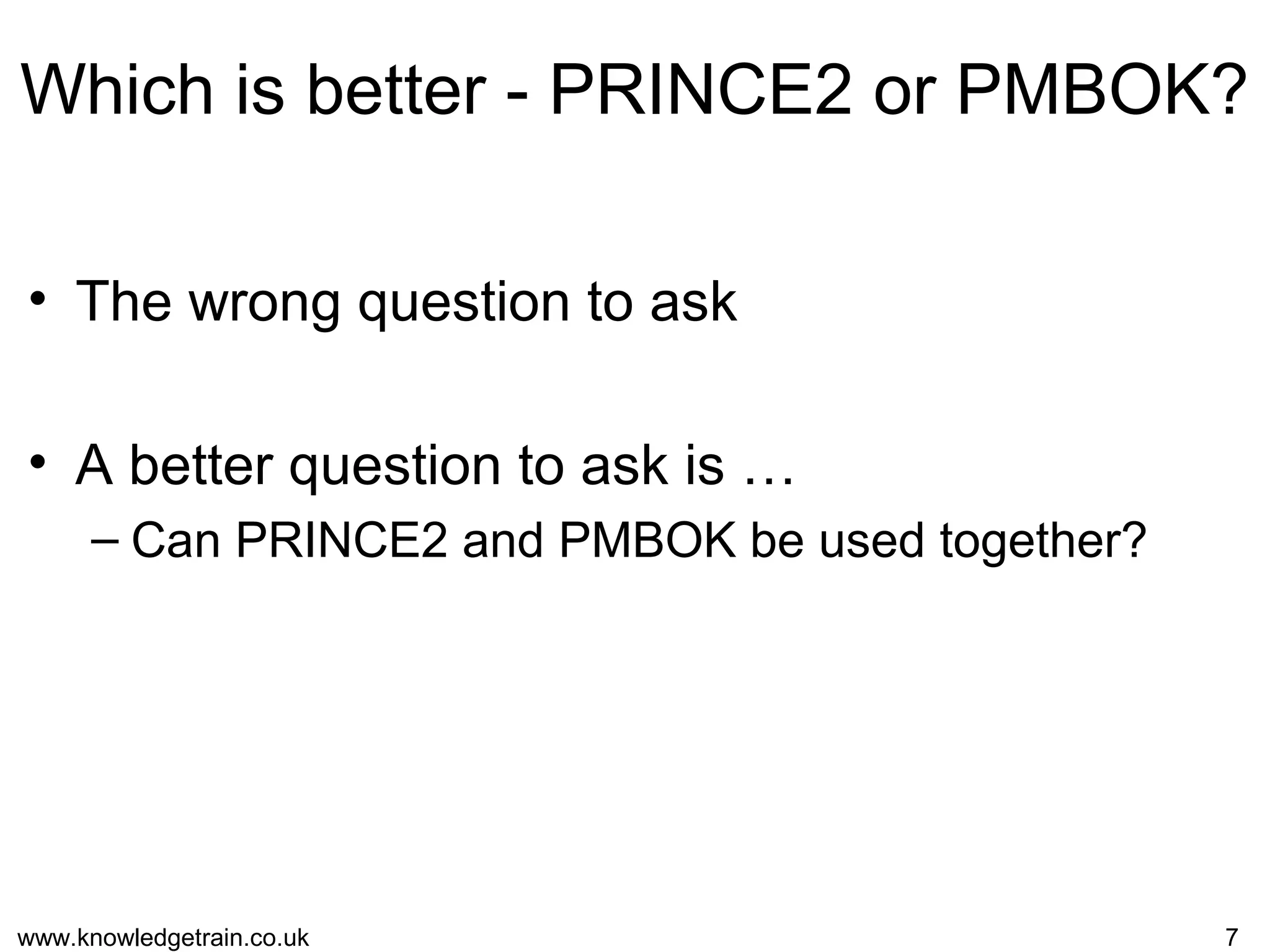 www.knowledgetrain.co.uk 7
Which is better - PRINCE2 or PMBOK?
• The wrong question to ask
• A better question to ask is …
– Can PRINCE2 and PMBOK be used together?
 