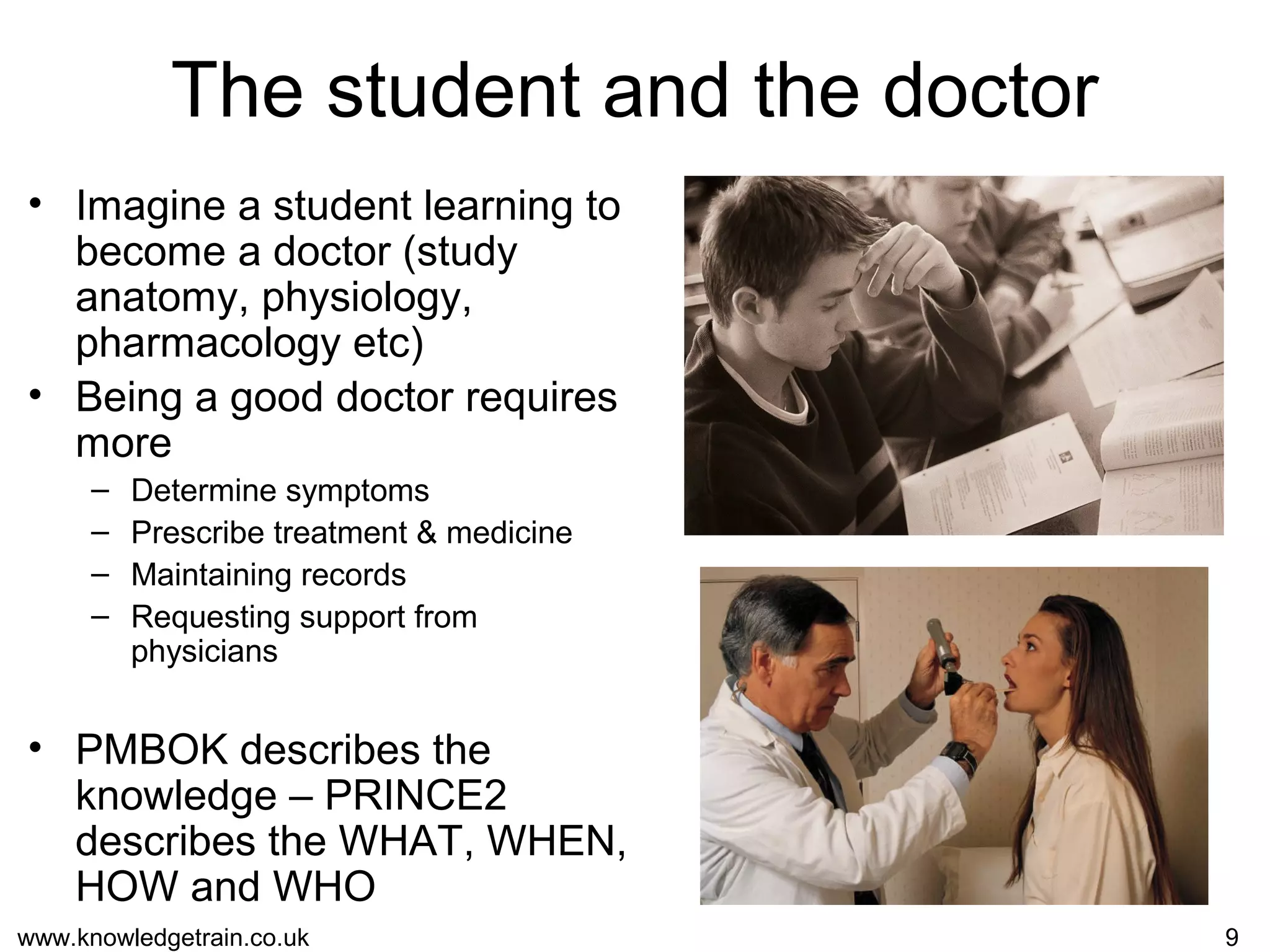 www.knowledgetrain.co.uk 9
The student and the doctor
• Imagine a student learning to
become a doctor (study
anatomy, physiology,
pharmacology etc)
• Being a good doctor requires
more
– Determine symptoms
– Prescribe treatment & medicine
– Maintaining records
– Requesting support from
physicians
• PMBOK describes the
knowledge – PRINCE2
describes the WHAT, WHEN,
HOW and WHO
 