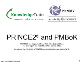 www.knowledgetrain.co.uk 11
PRINCE2®
and PMBoK
PRINCE2® is a Registered Trade Mark of the Cabinet Office.
The Swirl logo™ is a Trade Mark of the Cabinet Office.
Knowledge Train Limited is a PRINCE2 accredited training organization (ATO).
 