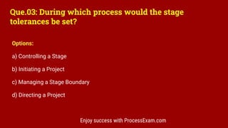 Que.03: During which process would the stage
tolerances be set?
Options:
a) Controlling a Stage
b) Initiating a Project
c) Managing a Stage Boundary
d) Directing a Project
Enjoy success with ProcessExam.com
 