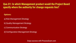 Que.01: In which Management product would the Project Board
specify where the authority for change requests lies?
Options:
a) Risk Management Strategy
b) Quality Management Strategy
c) Communication Strategy
d) Configuration Management Strategy
Enjoy success with ProcessExam.com
 