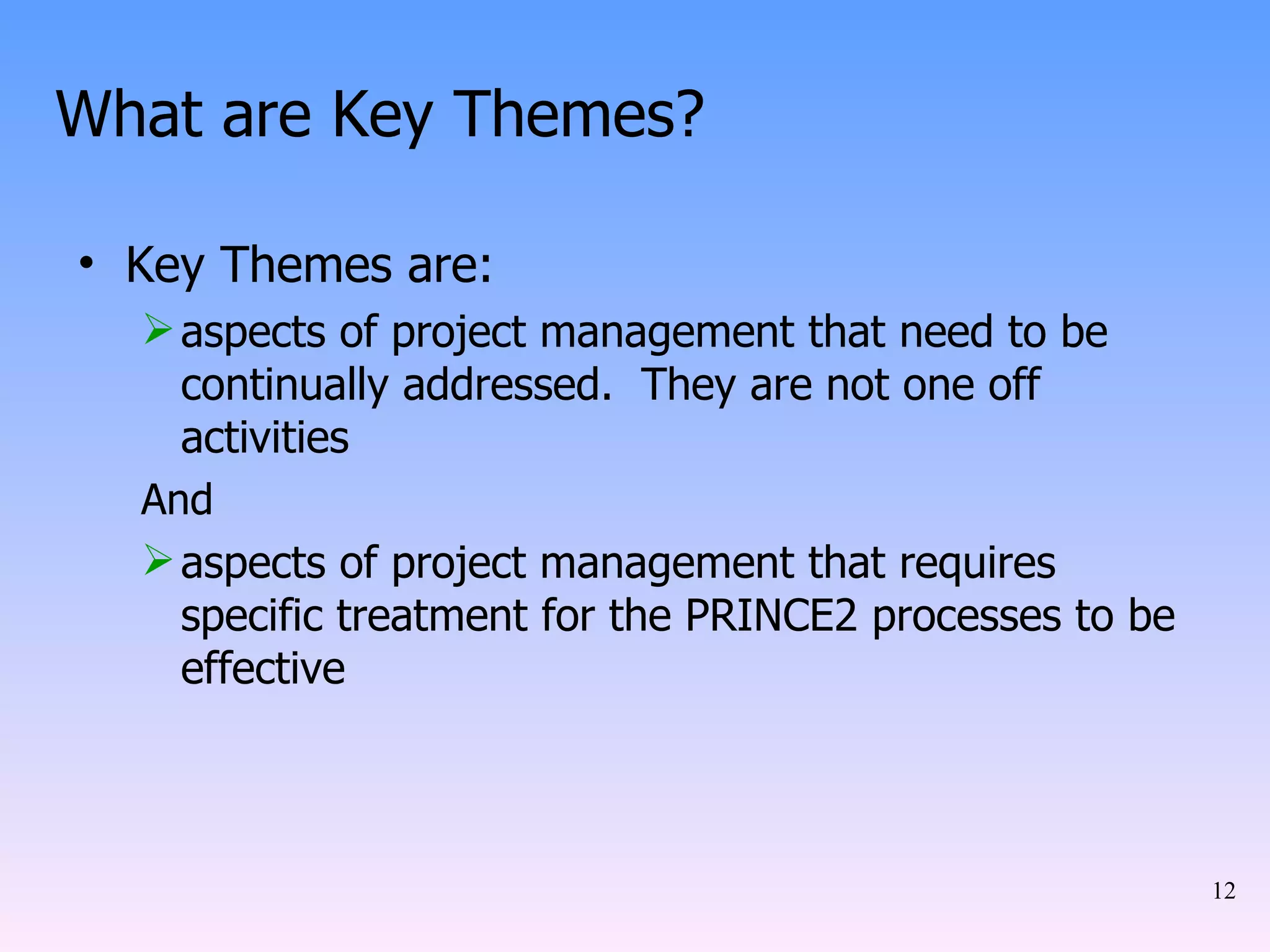 What are Key Themes? Key Themes are: aspects of project management that need to be continually addressed.  They are not one off activities And aspects of project management that requires specific treatment for the PRINCE2 processes to be effective 