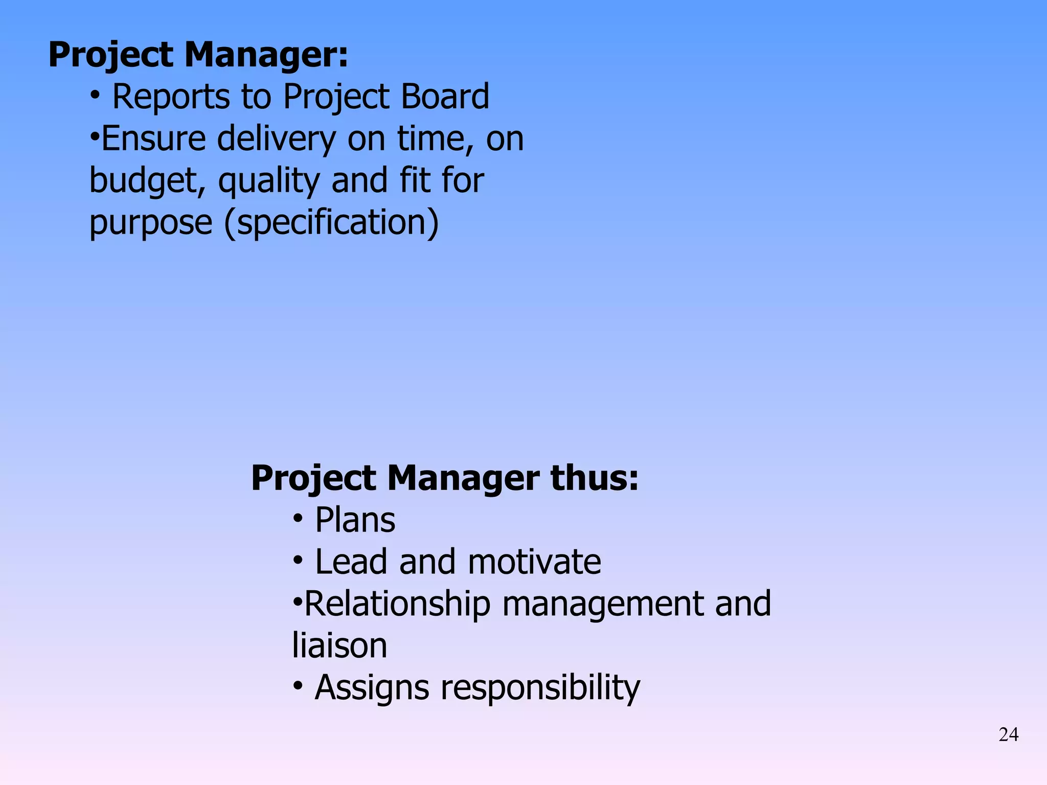 Project Manager: Reports to Project Board Ensure delivery on time, on budget, quality and fit for purpose (specification) Project Manager thus: Plans Lead and motivate Relationship management and liaison Assigns responsibility 