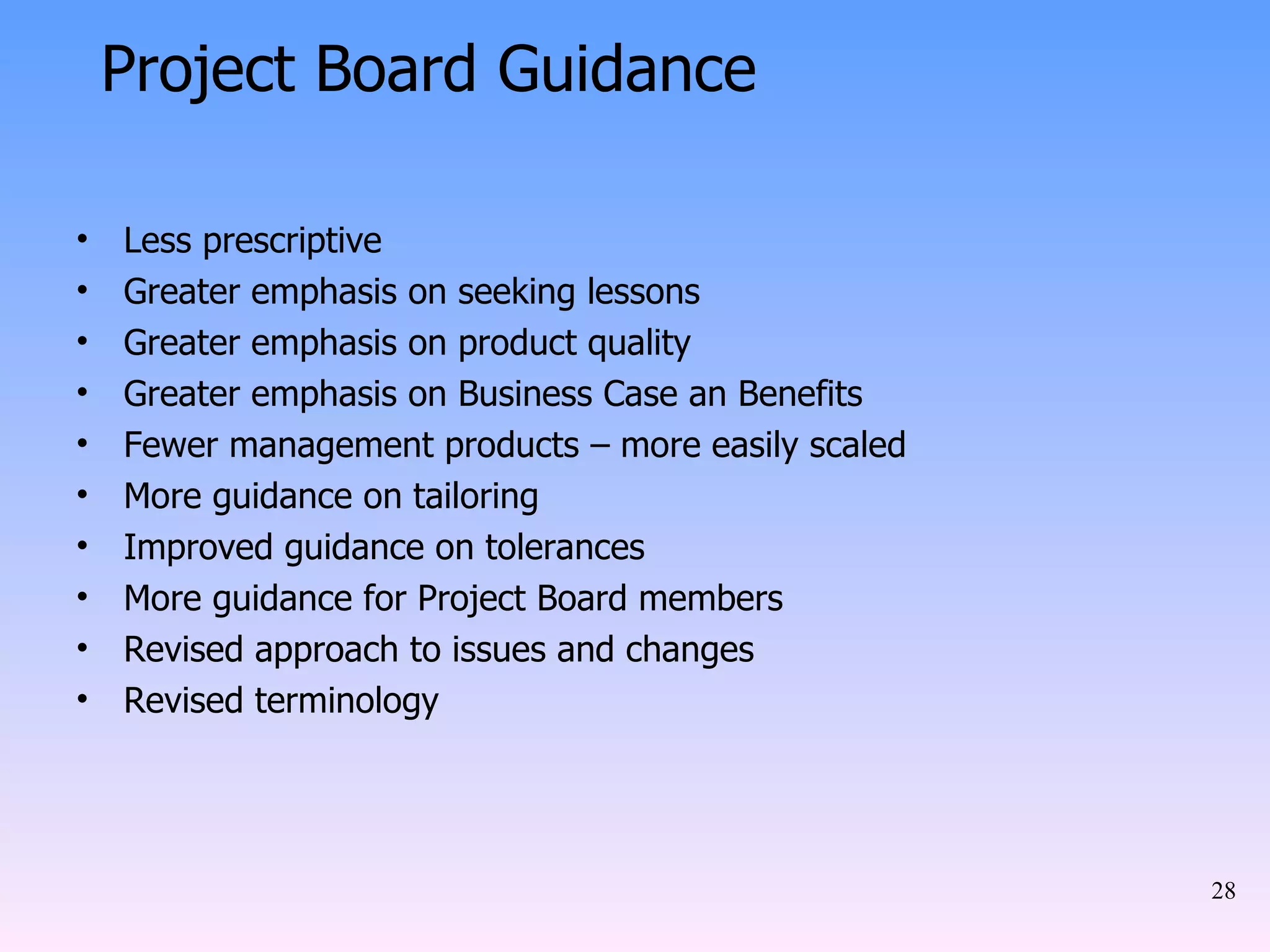 Less prescriptive Greater emphasis on seeking lessons Greater emphasis on product quality Greater emphasis on Business Case an Benefits Fewer management products – more easily scaled More guidance on tailoring Improved guidance on tolerances More guidance for Project Board members Revised approach to issues and changes Revised terminology Project Board Guidance 